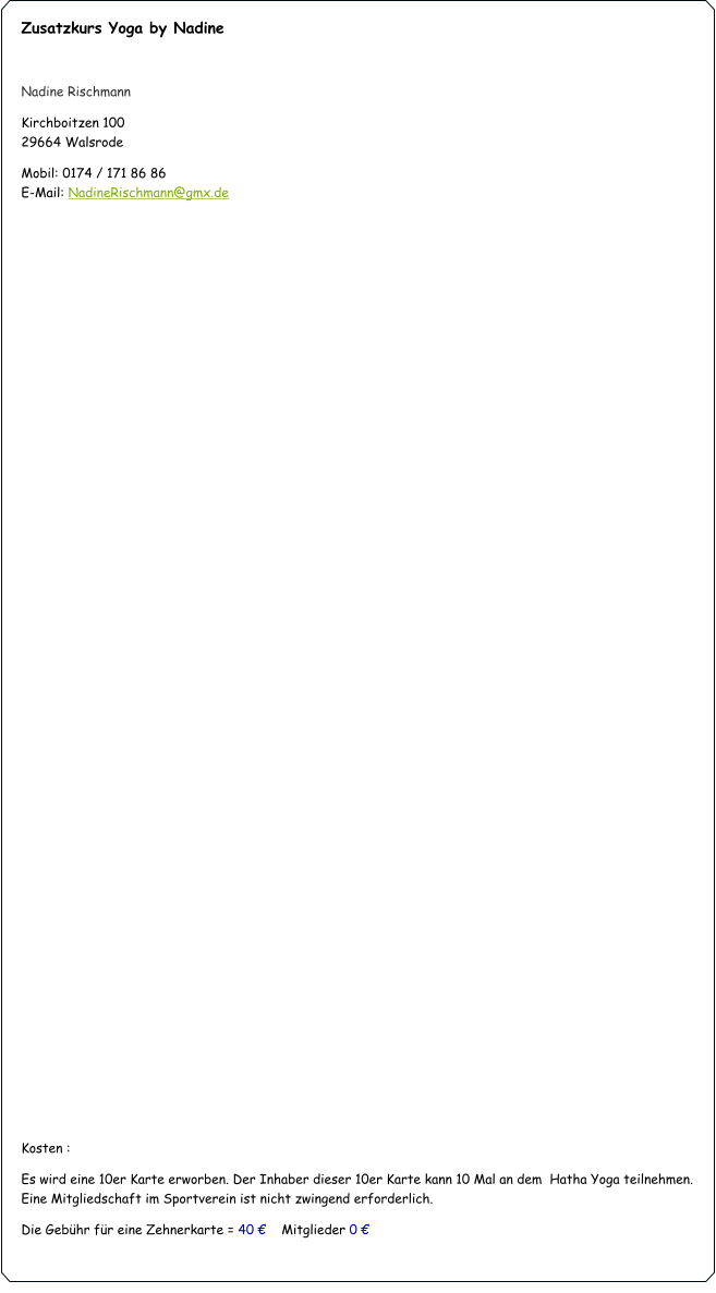 Zusatzkurs Yoga by Nadine  Nadine Rischmann Kirchboitzen 100                                                                                                         			      29664 Walsrode Mobil: 0174 / 171 86 86                                                                                                                                       E-Mail: NadineRischmann@gmx.de                                   Kosten :  Es wird eine 10er Karte erworben. Der Inhaber dieser 10er Karte kann 10 Mal an dem  Hatha Yoga teilnehmen. Eine Mitgliedschaft im Sportverein ist nicht zwingend erforderlich. Die Gebühr für eine Zehnerkarte = 40 €    Mitglieder 0 €