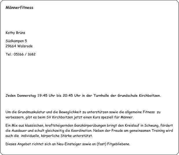 Männerfitness   Kathy Brüns  Südkampen 5                                                                                                                    	                     29664 Walsrode Tel.: 05166 / 1682     Jeden Donnerstag 19:45 Uhr bis 20:45 Uhr in der Turnhalle der Grundschule Kirchboitzen.  Um die Grundmuskulatur und die Beweglichkeit zu unterstützen sowie die allgemeine Fitness  zu verbessern, gibt es beim SV Kirchboitzen jetzt einen Kurs speziell für Männer. Ein Mix aus klassischen, kraftsteigernden Ganzkörperübungen bringt den Kreislauf in Schwung, fördert die Ausdauer und schult gleichzeitig die Koordination. Neben der Freude am gemeinsamen Training wird auch die  individuelle, körperliche Stärke unterstützt. Dieses Angebot richtet sich an Neu-Einsteiger sowie an (fast) Fitgebliebene.