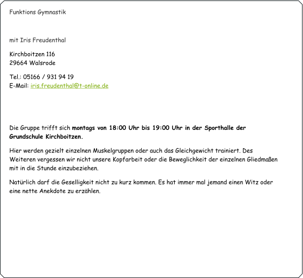 Funktions Gymnastik   mit Iris Freudenthal Kirchboitzen 116                                                                                                                                   29664 Walsrode Tel.: 05166 / 931 94 19                                                                                                                             E-Mail: iris.freudenthal@t-online.de   Die Gruppe trifft sich montags von 18:00 Uhr bis 19:00 Uhr in der Sporthalle der Grundschule Kirchboitzen. Hier werden gezielt einzelnen Muskelgruppen oder auch das Gleichgewicht trainiert. Des Weiteren vergessen wir nicht unsere Kopfarbeit oder die Beweglichkeit der einzelnen Gliedmaßen mit in die Stunde einzubeziehen.  Natürlich darf die Geselligkeit nicht zu kurz kommen. Es hat immer mal jemand einen Witz oder eine nette Anekdote zu erzählen.